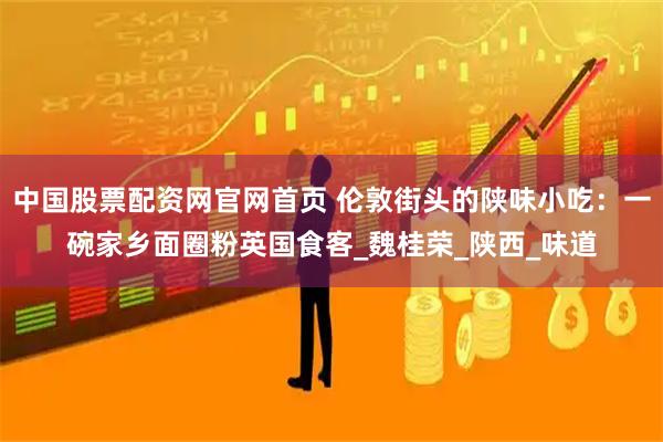 中国股票配资网官网首页 伦敦街头的陕味小吃：一碗家乡面圈粉英国食客_魏桂荣_陕西_味道