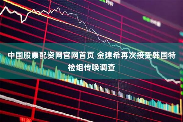 中国股票配资网官网首页 金建希再次接受韩国特检组传唤调查