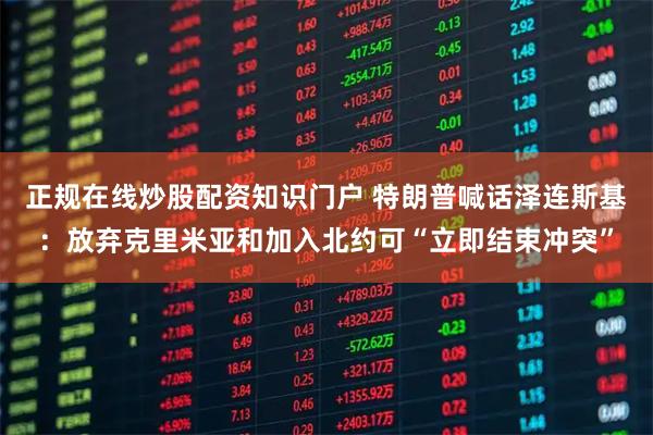 正规在线炒股配资知识门户 特朗普喊话泽连斯基：放弃克里米亚和加入北约可“立即结束冲突”