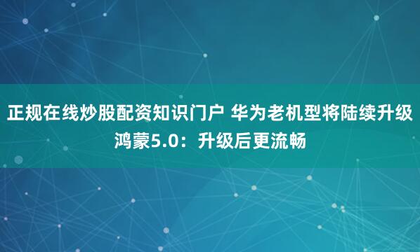 正规在线炒股配资知识门户 华为老机型将陆续升级鸿蒙5.0：升级后更流畅
