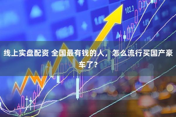 线上实盘配资 全国最有钱的人，怎么流行买国产豪车了？