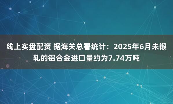 线上实盘配资 据海关总署统计：2025年6月未锻轧的铝合金进口量约为7.74万吨