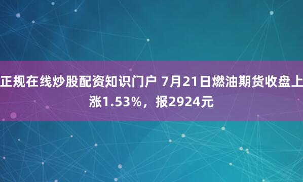 正规在线炒股配资知识门户 7月21日燃油期货收盘上涨1.53%，报2924元