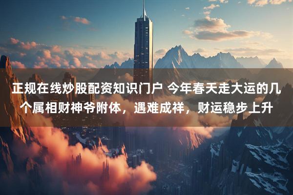 正规在线炒股配资知识门户 今年春天走大运的几个属相财神爷附体，遇难成祥，财运稳步上升