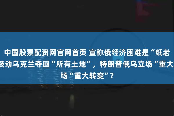 中国股票配资网官网首页 宣称俄经济困难是“纸老虎”，鼓动乌克兰夺回“所有土地”，特朗普俄乌立场“重大转变”?