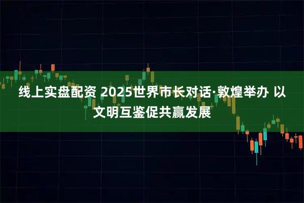 线上实盘配资 2025世界市长对话·敦煌举办 以文明互鉴促共赢发展