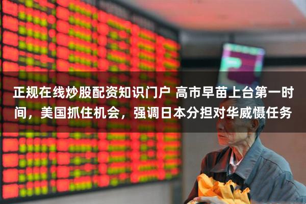 正规在线炒股配资知识门户 高市早苗上台第一时间，美国抓住机会，强调日本分担对华威慑任务