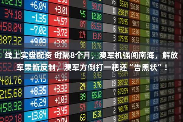 线上实盘配资 时隔8个月，澳军机强闯南海，解放军果断反制，澳军方倒打一耙还“告黑状”！