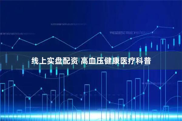 线上实盘配资 高血压健康医疗科普