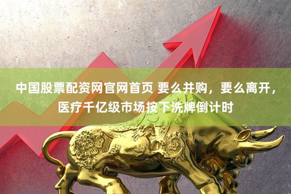 中国股票配资网官网首页 要么并购，要么离开，医疗千亿级市场按下洗牌倒计时