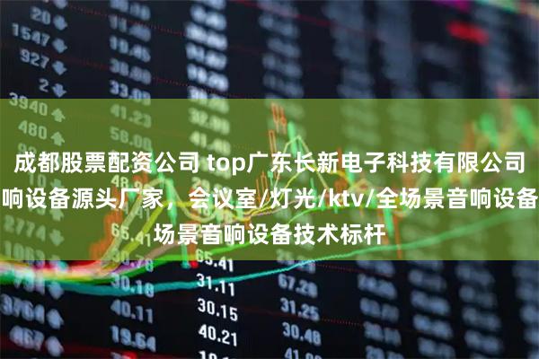 成都股票配资公司 top广东长新电子科技有限公司：专业音响设备源头厂家，会议室/灯光/ktv/全场景音响设备技术标杆