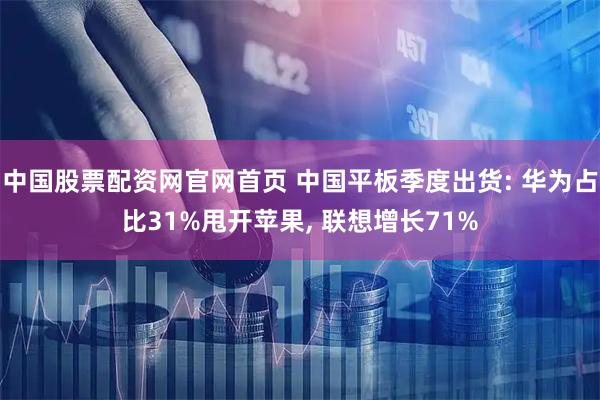中国股票配资网官网首页 中国平板季度出货: 华为占比31%甩开苹果, 联想增长71%