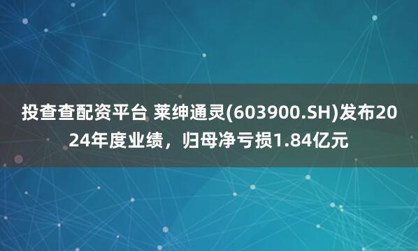 投查查配资平台 莱绅通灵(603900.SH)发布2024年度业绩，归母净亏损1.84亿元