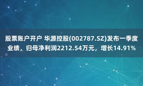 股票账户开户 华源控股(002787.SZ)发布一季度业绩，归母净利润2212.54万元，增长14.91%