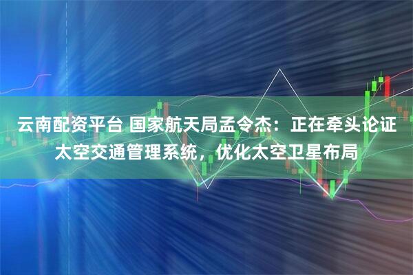 云南配资平台 国家航天局孟令杰：正在牵头论证太空交通管理系统，优化太空卫星布局