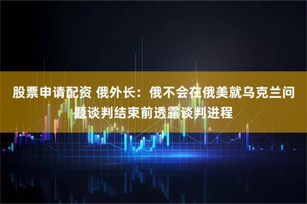 股票申请配资 俄外长：俄不会在俄美就乌克兰问题谈判结束前透露谈判进程