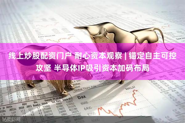 线上炒股配资门户 耐心资本观察 | 锚定自主可控攻坚 半导体IP吸引资本加码布局