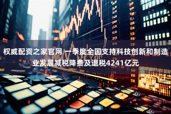 权威配资之家官网 一季度全国支持科技创新和制造业发展减税降费及退税4241亿元