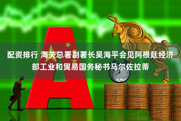 配资排行 海关总署副署长吴海平会见阿根廷经济部工业和贸易国务秘书马尔佐拉蒂