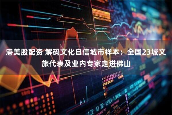 港美股配资 解码文化自信城市样本：全国23城文旅代表及业内专家走进佛山