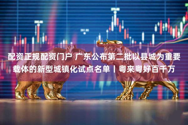 配资正规配资门户 广东公布第二批以县城为重要载体的新型城镇化试点名单丨粤来粤好百千万
