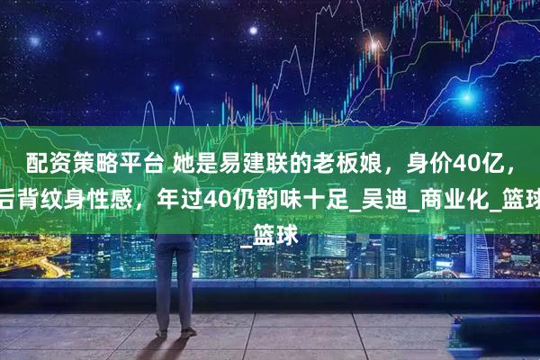 配资策略平台 她是易建联的老板娘，身价40亿，后背纹身性感，年过40仍韵味十足_吴迪_商业化_篮球