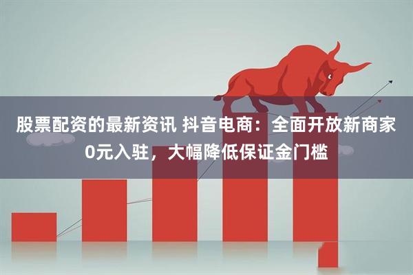 股票配资的最新资讯 抖音电商：全面开放新商家0元入驻，大幅降低保证金门槛