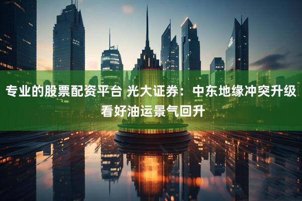 专业的股票配资平台 光大证券：中东地缘冲突升级 看好油运景气回升