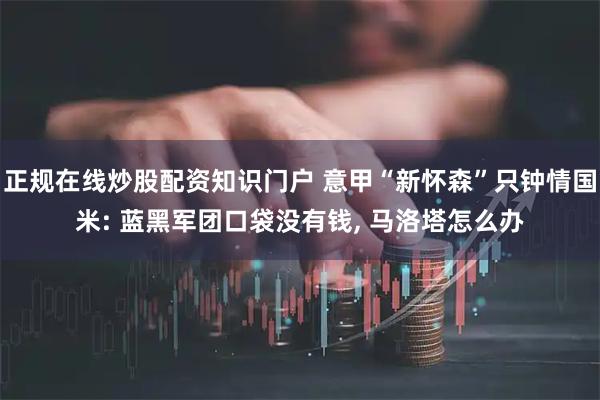 正规在线炒股配资知识门户 意甲“新怀森”只钟情国米: 蓝黑军团口袋没有钱, 马洛塔怎么办