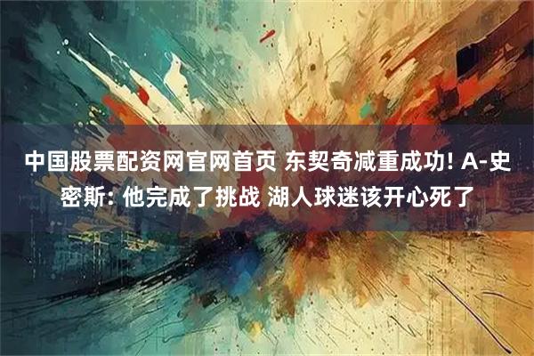 中国股票配资网官网首页 东契奇减重成功! A-史密斯: 他完成了挑战 湖人球迷该开心死了