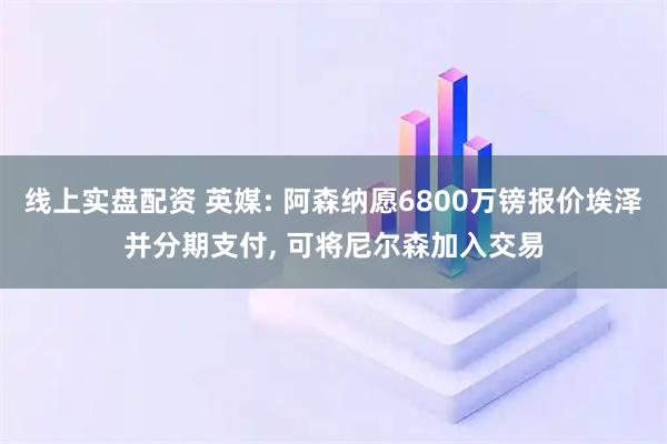 线上实盘配资 英媒: 阿森纳愿6800万镑报价埃泽并分期支付, 可将尼尔森加入交易