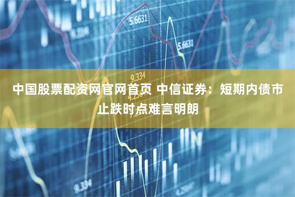 中国股票配资网官网首页 中信证券：短期内债市止跌时点难言明朗