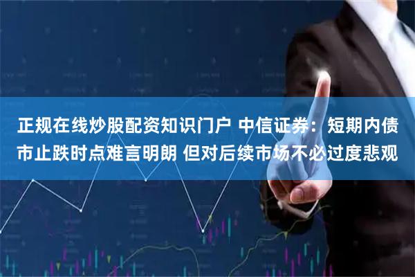 正规在线炒股配资知识门户 中信证券：短期内债市止跌时点难言明朗 但对后续市场不必过度悲观
