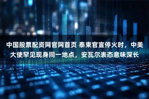 中国股票配资网官网首页 泰柬官宣停火时，中美大使罕见现身同一地点，安瓦尔表态意味深长