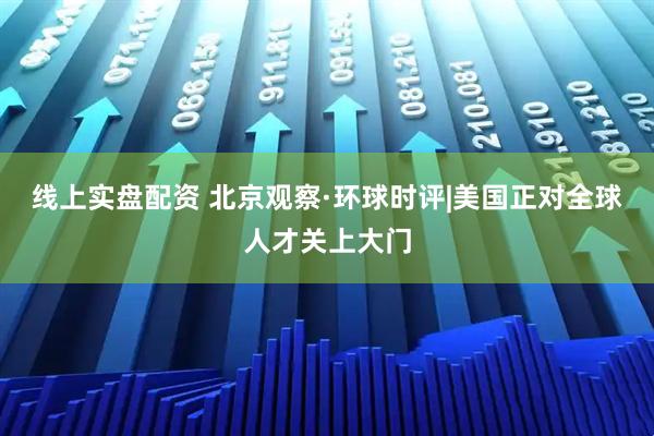线上实盘配资 北京观察·环球时评|美国正对全球人才关上大门