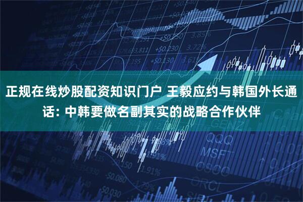 正规在线炒股配资知识门户 王毅应约与韩国外长通话: 中韩要做名副其实的战略合作伙伴