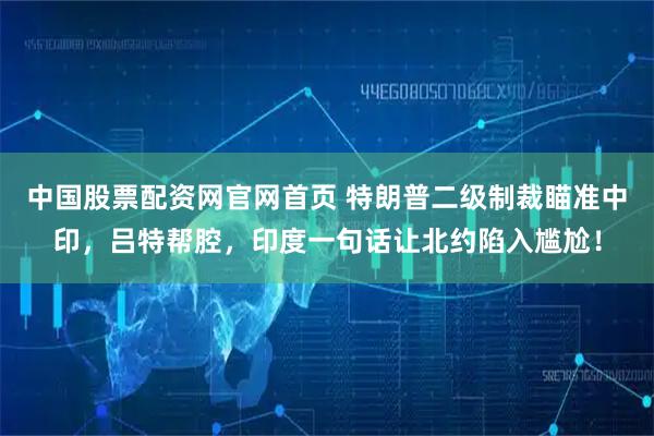 中国股票配资网官网首页 特朗普二级制裁瞄准中印，吕特帮腔，印度一句话让北约陷入尴尬！