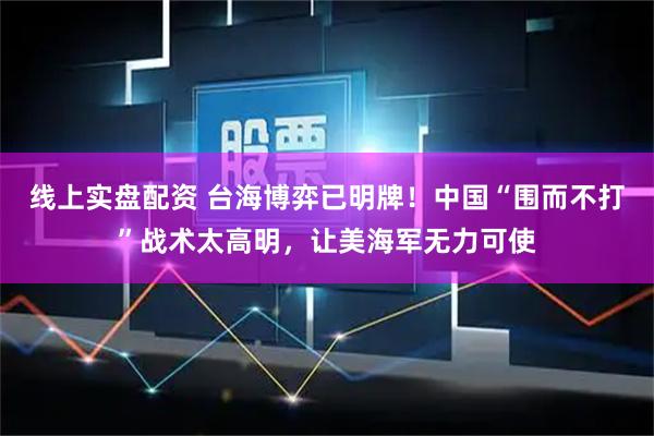 线上实盘配资 台海博弈已明牌！中国“围而不打”战术太高明，让美海军无力可使