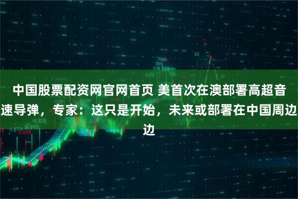 中国股票配资网官网首页 美首次在澳部署高超音速导弹，专家：这只是开始，未来或部署在中国周边