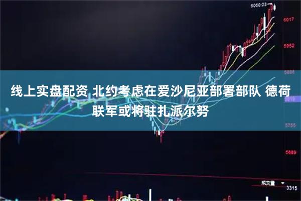线上实盘配资 北约考虑在爱沙尼亚部署部队 德荷联军或将驻扎派尔努