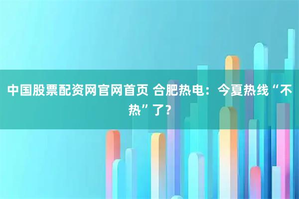中国股票配资网官网首页 合肥热电：今夏热线“不热”了？