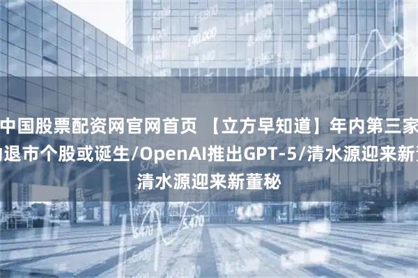 中国股票配资网官网首页 【立方早知道】年内第三家主动退市个股或诞生/OpenAI推出GPT-5/清水源迎来新董秘