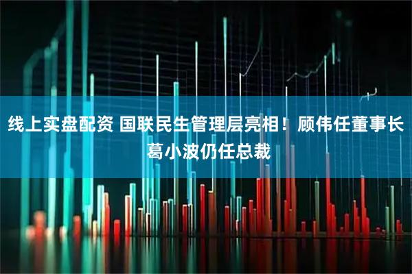 线上实盘配资 国联民生管理层亮相！顾伟任董事长 葛小波仍任总裁