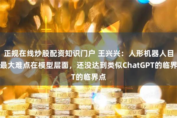 正规在线炒股配资知识门户 王兴兴：人形机器人目前最大难点在模型层面，还没达到类似ChatGPT的临界点