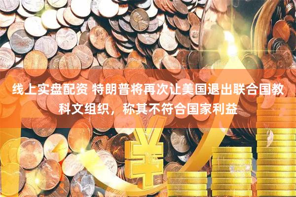 线上实盘配资 特朗普将再次让美国退出联合国教科文组织，称其不符合国家利益