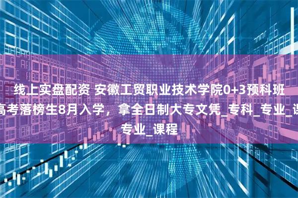 线上实盘配资 安徽工贸职业技术学院0+3预科班：高考落榜生8月入学，拿全日制大专文凭_专科_专业_课程