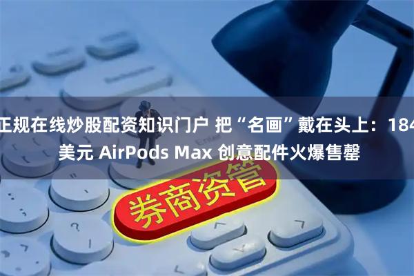 正规在线炒股配资知识门户 把“名画”戴在头上：184 美元 AirPods Max 创意配件火爆售罄