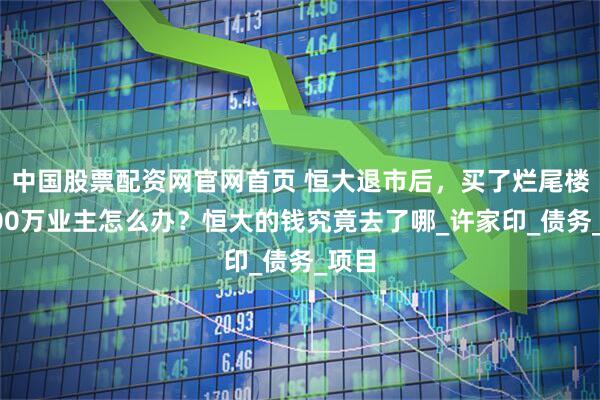 中国股票配资网官网首页 恒大退市后，买了烂尾楼的600万业主怎么办？恒大的钱究竟去了哪_许家印_债务_项目
