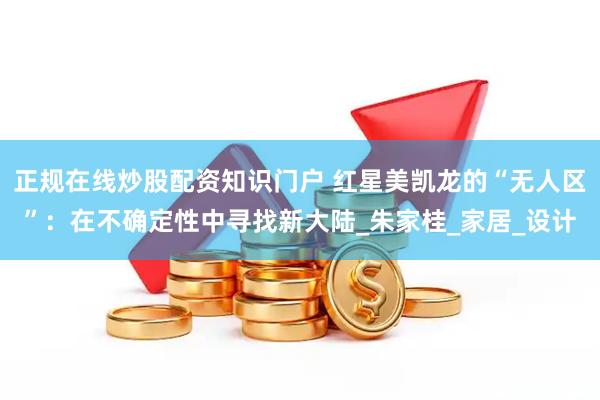 正规在线炒股配资知识门户 红星美凯龙的“无人区”：在不确定性中寻找新大陆_朱家桂_家居_设计