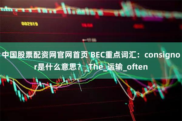 中国股票配资网官网首页 BEC重点词汇：consignor是什么意思？_The_运输_often